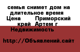 семья снимет дом на длительное время › Цена ­ 1 - Приморский край, Артем г. Недвижимость »    